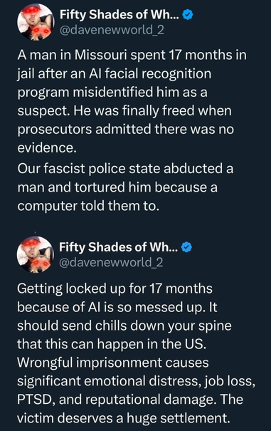 A man in Missouri spent 17 months in jail after an AI facial recognition program misidentified him as a suspect.
He was finally freed when prosecutors admitted there was no evidence.
Our fascist police state abducted a man and tortured him because a computer told them to.
Getting locked up for 17 months because of AI is so messed up.
It should send chills down your spine that this can happen in the US.
Wrongful imprisonment causes significant emotional distress, job loss, PTSD, and reputational damage.
The victim deserves a huge settlement.