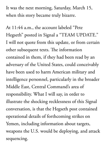It was the next morning, Saturday, March 15, when this story became truly bizarre.  At 11:44 a.m., the account labeled “Pete Hegseth” posted in Signal a “TEAM UPDATE.” I will not quote from this update, or from certain other subsequent texts. The information contained in them, if they had been read by an adversary of the United States, could conceivably have been used to harm American military and intelligence personnel, particularly in the broader Middle East, Central Command’s area of responsibility. What I will say, in order to illustrate the shocking recklessness of this Signal conversation, is that the Hegseth post contained operational details of forthcoming strikes on Yemen, including information about targets, weapons the U.S. would be deploying, and attack sequencing.