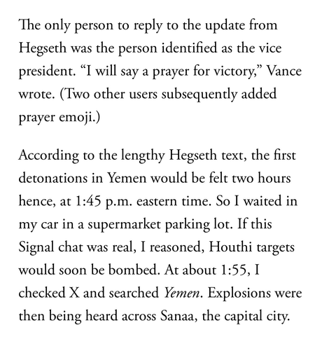 The only person to reply to the update from Hegseth was the person identified as the vice president. “I will say a prayer for victory,” Vance wrote. (Two other users subsequently added prayer emoji.)  According to the lengthy Hegseth text, the first detonations in Yemen would be felt two hours hence, at 1:45 p.m. eastern time. So I waited in my car in a supermarket parking lot. If this Signal chat was real, I reasoned, Houthi targets would soon be bombed. At about 1:55, I checked X and searched Yemen. Explosions were then being heard across Sanaa, the capital city.