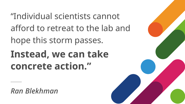"individual scientists cannot afford to retreat to the lab and hope this storm passes. Instead, we must take action." Ran Blekhman