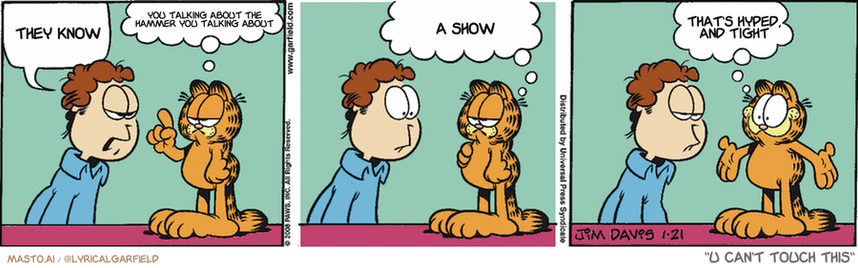 Original Garfield comic from January 21, 2008
Text replaced with lyrics from: U Can't Touch This

Transcript:
• They Know
• You Talking About The Hammer You Talking About
• A Show
• That's Hyped, And Tight


--------------
Original Text:
• Jon:  You need to lose weight.
• Garfield:  Correction...  I SHOULD lose weight.  I NEED cookies.