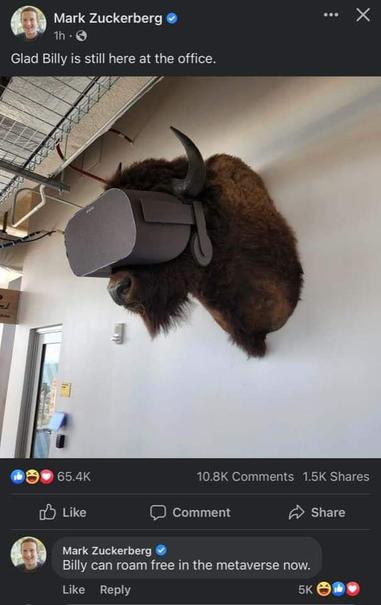 Mark Zuckerberg
1h-
Glad Billy is still here at the office.
X
65.4K
Like
10.8K Comments
1.5K Shares
Share
Comment
Mark Zuckerberg
Billy can roam free in the metaverse now.
Like Reply
5K