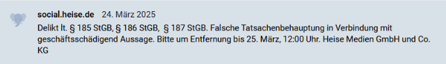 Meldung von social.heise.de 24. März 2025
Delikt lt. § 185 StGB, § 186 StGB,  § 187 StGB. Falsche Tatsachenbehauptung in Verbindung mit geschäftsschädigend Aussage. Bitte um Entfernung bis 25. März, 12:00 Uhr. Heise Medien GmbH und Co. KG