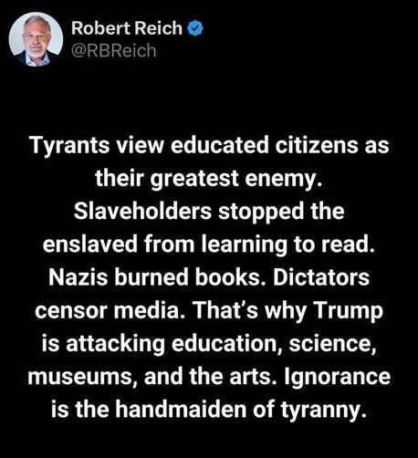 The image is a screenshot of a post on X by the account Robert Reich (@RBReich
). The post reads: "Tyrants view educated citizens as their greatest enemy. Slaveholders stopped the enslaved from learning to read. Nazis burned books. Dictators censor media. That’s why Trump is attacking education, science, museums, and the arts. Ignorance is the handmaiden of tyranny."