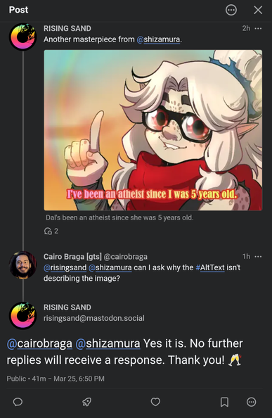 screen capture of a sequence of fediverse posts made using the Phanpy interface.

the first post, by RISING SAND, says "Another masterpiece from @shizamura." and contains an illustration of a character with long grey-white hair tied on both sides and in the back with a high ponytail, pale skin, freckles, big red eyes with glasses. the character has an expression as if they're mid-sentence and have their right hand lifted with their pointed finger pointing up. the character is wearing a big red puffy scarf around their neck. the image contains a subtitle that says "I've been an atheist since I was 5 years old". below the image, the original Alt Text reads "Dal's been an atheist since she was 5 years old".

the second post is by Cairo Braga and, in reply to the first post, it says: "can I ask why the #AltText isn't describing the image?"

the third post is a reply from RISING SAND that reads: "Yes it is. No further replies will receive a response. Thank you! (champagne glass clinking emoji)".