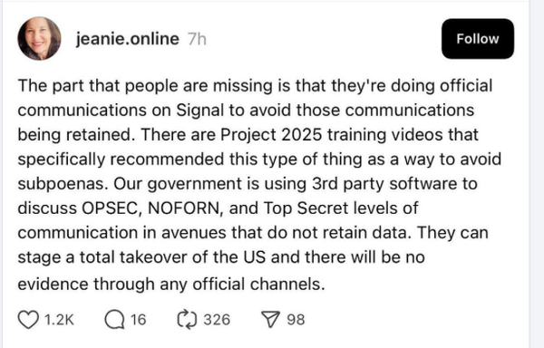 @ jeanie.online 7t The part that people are missing is that they're doing official communications on Signal to avoid those communications being retained. There are Project 2025 training videos that specifically recommended this type of thing as a way to avoid subpoenas. Our government is using 3rd party software to discuss OPSEC, NOFORN, and Top Secret levels of communication in avenues that do not retain data. They can stage a total takeover of the US and there will be no evidence through any official channels.