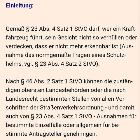 Screenshot von der Seite mit folgendem Textausschnitt:

Einleitung:


Gemäß § 23 Abs. 4 Satz 1 StVO darf, wer ein Kraftfahrzeug führt, sein Gesicht nicht so verhüllen oder verdecken, dass er nicht mehr erkennbar ist (Ausnahme das normgemäße Tragen eines Schutzhelms, vgl. § 23 Abs. 4 Satz 2 StVO).

Nach § 46 Abs. 2 Satz 1 StVO können die zuständigen obersten Landesbehörden oder die nach Landesrecht bestimmten Stellen von allen Vorschriften der Straßenverkehrsordnung - und damit auch von § 23 Abs. 4 Satz 1 StVO - Ausnahmen für bestimmte Einzelfälle oder allgemein für bestimmte Antragsteller genehmigen.