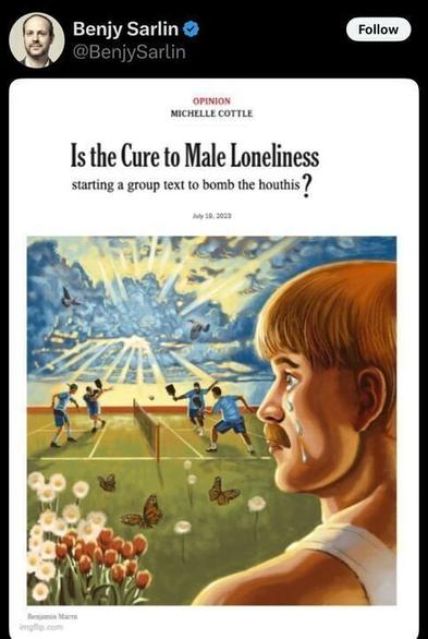 The image is a screenshot of a post on X by the account Benjy Sarlin (@BenjySarlin
). The post includes an image of an opinion article headline from Michelle Cottle, dated July 18, 2023. The headline reads: "Is the Cure to Male Loneliness starting a group text to bomb the houthis?"
Below the headline, there is an illustration by Benjamin Morsa (credited at the bottom left as "imgflip.com"). The illustration depicts a surreal scene: on the left side, a group of boys is playing a game on a field with a net, possibly tennis or volleyball, under a bright sky with rays of light and butterflies flying around. There are also flowers, including tulips, in the foreground. On the right side, there is a close-up of a boy with short hair, crying with tears streaming down his face, looking toward the scene on the field.
