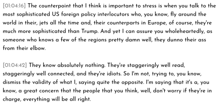 The Great Simplification excerpt:

[01:04:16] The counterpoint that I think is important to stress is when you talk to the most sophisticated US foreign policy interlocutors who, you know, fly around the world in their, jets all the time and, their counterparts in Europe, of course, they're
much more sophisticated than Trump. And yet I can assure you wholeheartedly, as someone who knows a few of the regions pretty damn well, they dunno their ass from their elbow.

[01:04:42] They know absolutely nothing. They're staggeringly well read, staggeringly well connected, and they're idiots. So I'm not, trying to, you know, dismiss the validity of what I, saying quite the opposite. I'm saying that it's a, you know, a great concern that the people that you think, well, don't worry if they're in charge, everything will be all right.