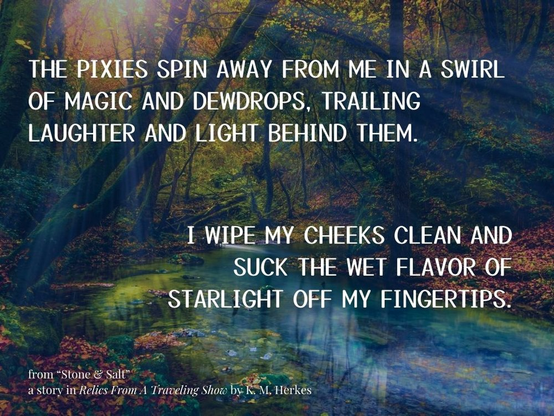White text against a scenic backdrop of a sunlit forest pond. Sunbeams lance through leaves and fallen  tree trunks and dapple the surface of the water. The text reads: "The pixies spin away from my in a swirl of magic and dewdrops, trailing laughter and light behind them. I wipe my cheeks clean and suck the flavor of starlight off my fingertips." From Stone and Salt, a story in Relics From a Traveling Show by K. M. Herkes.