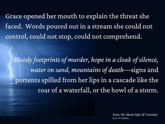 White text against a background of  dark water under lowering storm clouds. Lightning strikes from cloud to ground at the left of the image. Text reads "Grace opened her mouth to explain the threat she faced. Words poured out in a stream she could not control, could not stop, could not even comprehend. Italicized--Bloody footprints of murder, hope in a cloak of silence, water on sand, mountains of death--signs and portents spilled from her lips in a cascade like the roar of a waterfall, or the howl of a storm." From The Sharp Edge of Yesterday by K. M. Herkes.