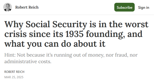 Headline:
Why Social Security is in the worst crisis since its 1935 founding, and what you can do about it

Hint: Not because it’s running out of money, nor fraud, nor administrative costs.

by Robert Reich
Mar 25, 2025