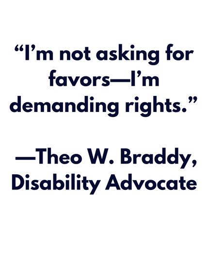 "I'm not asking for favors-I'm
demanding rights."
—Theo W. Braddy, Disability Advocate