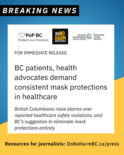 A blue and yellow graphic reads, breaking news, followed by a screen cap of a press release from Protect our Province BC, DoNoHarm BC, and the Canadian Covid Society. Text reads, for immediate release: BC patients and health advocates demand consistent mask protections in healthcare. British Columbians raise alarm over reported healthcare safety violations, and BC’s suggestion to eliminate mass protections entirely. Footer text reads, resources for journalists: DoNoHarmBC.ca/press