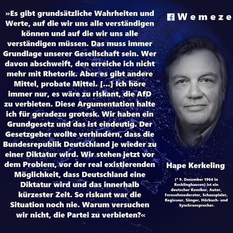 »Es gibt grundsätzliche Wahrheiten und Werte, auf die wir uns alle verständigen können und auf die wir uns alle verständigen müssen. Das muss immer Grundlage unserer Gesellschaft sein. Wer davon abschweift, den erreiche ich nicht mehr mit Rhetorik. Aber es gibt andere Mittel, probate Mittel. I...1 Ich höre immer nur, es wäre zu riskant, die AfD zu verbieten. Diese Argumentation halte ich für geradezu grotesk. Wir haben ein Grundgesetz und das ist eindeutig. Der Gesetzgeber wollte verhindern, dass die Bundesrepublik Deutschland je wieder zu einer Diktatur wird. Wir stehen jetzt vor dem Problem, vor der real existierenden Möglichkeit, dass Deutschland eine Diktatur wird und das innerhalb kürzester Zeit. So riskant war die Situation noch nie. Warum versuchen wir nicht, die Partei zu verbieten?«
f Wemez e
Hape Kerkeling
(* 9. Dezember 1964 in Recklinghausen) ist ein deutscher Komiker, Autor, Fernsehmoderator, Schauspieler, Regisseur, Sänger, Hörbuch- und Synchronsprecher.🖖