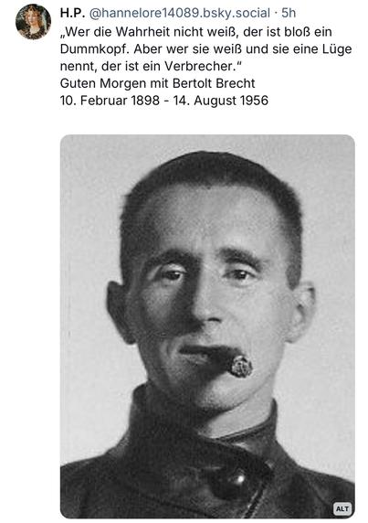 H.P. @hannelore14089.bsky.social • 5h
„Wer die Wahrheit nicht weiß, der ist bloß ein Dummkopf. Aber wer sie weiß und sie eine Lüge nennt, der ist ein Verbrecher." Guten Morgen mit Bertolt Brecht
10. Februar 1898 - 14. August 1956🖖