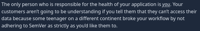 The only person who is responsible for the health of your application is you. Your customers aren’t going to be understanding if you tell them that they can’t access their data because some teenager on a different continent broke your workflow by not adhering to SemVer as strictly as you’d like them to.