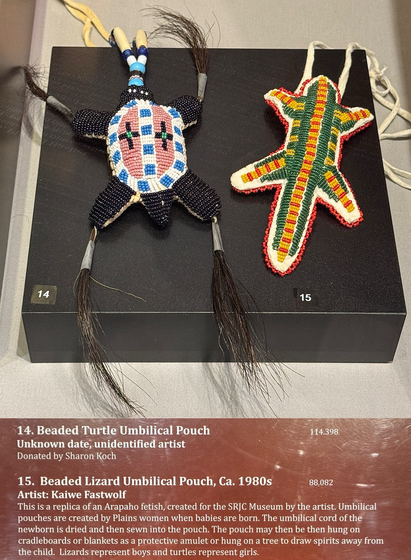 14. Beaded Turtle Umbilical Pouch Unknown date, unidentified artist Donated by Sharon Koch 114.398 15. Beaded Lizard Umbilical Pouch, Ca. 1980s 88.082 Artist: Kaiwe Fastwolf This is a replica of an Arapaho fetish, created for the SRJC Museum by the artist. Umbilical pouches are created by Plains women when babies are born. The umbilical cord of the newborn is dried and then sewn into the pouch. The pouch may then be then hung on cradleboards or blankets as a protective amulet or hung on a tree to draw spirits away from the child. Lizards represent boys and turtles represent girls.”