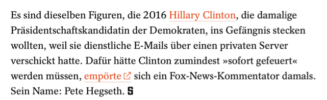 Es sind dieselben Figuren, die 2016 Hillary Clinton, die damalige Präsidentschaftskandidatin der Demokraten, ins Gefängnis stecken wollten, weil sie dienstliche E-Mails über einen privaten Server verschickt hatte. Dafür hätte Clinton zumindest »sofort gefeuert« werden müssen, empörte E2 sich ein Fox-News-Kommentator damals.
Sein Name: Pete Hegseth. 

Der Spiegel
