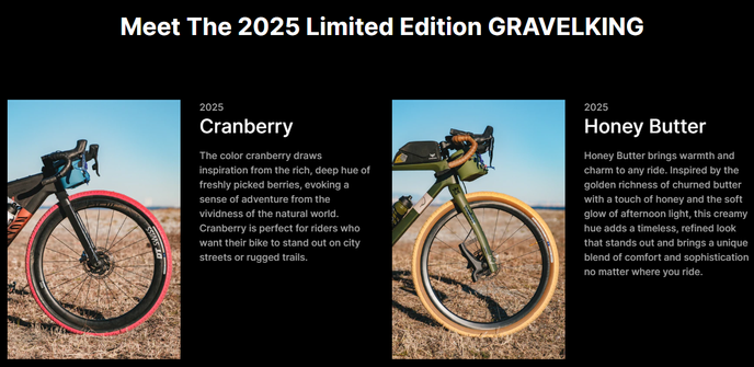 Capture du site Panaracer qui présente les nouveaux coloris GravelKing en édition limitée pour 2025:
"Meet The 2025 Limited Edition GRAVELKING
Cranberry
The color cranberry draws inspiration from the rich, deep hue of freshly picked berries, evoking a sense of adventure from the vividness of the natural world. Cranberry is perfect for riders who want their bike to stand out on city streets or rugged trails.
Honey Butter
Honey Butter brings warmth and charm to any ride. Inspired by the golden richness of churned butter with a touch of honey and the soft glow of afternoon light, this creamy hue adds a timeless, refined look that stands out and brings a unique blend of comfort and sophistication no matter where you ride."