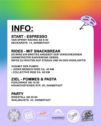 INFO: 

START - ESPRESSO
VAN SPRINT RACING AB 9:30
NECKARSTR. 14, DARMSTADT

RIDES - MIT SNACKBREAK
ES WIRD EIN BREITES ANGEBOT DER VERSCHIEDENEN DARMSTADTER RADVEREINE GEBEN.
INFOS ZU ROUTEN AUF STRAVA UND IN DEN HIGHLIGHTS!

VON/MIT DER PUMPE:
- JEDER MENSCH RIDE CA. 40 KM
- COLLECTIVE RIDE CA. 80 KM

ZIEL - POMMES & PASTA
FOHLENHOF AB 15:00
KRANICHSTEINER STR. 90, DARMSTADT

PARTY
RIDESTALL AB 20:00
SAALBAUSTR. 42, DARMSTADT