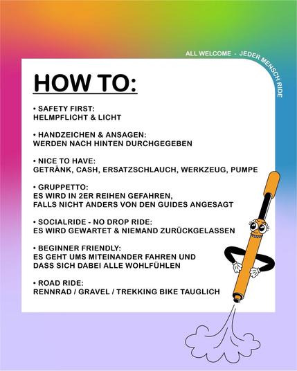 HOW TO:

- SAFETY FIRST: HELMPFLICHT & LICHT

 - HANDZEICHEN & ANSAGEN: WERDEN NACH HINTEN DURCHGEGEBEN

 - NICE TO HAVE: GETRÄNK, CASH, ERSATZSCHLAUCH, WERKZEUG, PUMPE 

- GRUPPETTO: ES WIRD IN 2ER REIHEN GEFAHREN, FALLS NICHT ANDERS VON DEN GUIDES ANGESAGT

 - SOCIALRIDE - NO DROP RIDE : ) ~ ES WIRD GEWARTET & NIEMAND ZURUCKGELASSEN

- BEGINNER FRIENDLY: ES GEHT UMS MITEINANDER FAHREN UND , DASS SICH DABEI ALLE WOHLFUHLEN

-ROAD RIDE: RENNRAD / GRAVEL / TREKKING BIKE TAUGLICH
