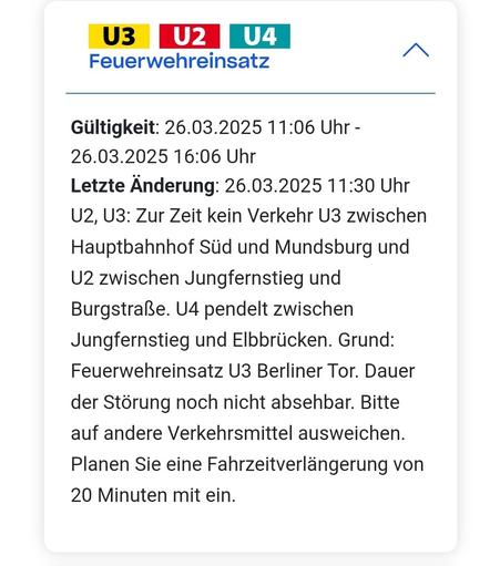 Screenshot der Störungsmeldung: Gültigkeit: 26.03.2025 11:06 Uhr - 26.03.2025 16:06 Uhr
Letzte Änderung: 26.03.2025 11:30 Uhr
U2, U3: Zur Zeit kein Verkehr U3 zwischen Hauptbahnhof Süd und Mundsburg und U2 zwischen Jungfernstieg und Burgstraße. U4 pendelt zwischen Jungfernstieg und Elbbrücken. Grund: Feuerwehreinsatz U3 Berliner Tor. Dauer der Störung noch nicht absehbar. Bitte auf andere Verkehrsmittel ausweichen. Planen Sie eine Fahrzeitverlängerung von 20 Minuten mit ein.