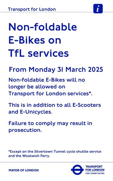 The image is an informational notice from Transport for London. It has a white background with bold, blue text. At the top, there is the Transport for London logo, which includes a small blue icon with a white lowercase "i" within it. Below, the main text reads: “Non-foldable E-Bikes on TfL services” and specifies the date “From Monday 31 March 2025.” The notice states that non-foldable E-Bikes, E-Scooters, and E-Unicycles will no longer be permitted on Transport for London services, except on the Silvertown Tunnel cycle shuttle service and the Woolwich Ferry. A warning about possible prosecution for non-compliance is also included at the bottom. The Mayor of London's logo and the text “Transport for London: Every Journey Matters” are located at the bottom.

Image by TfL