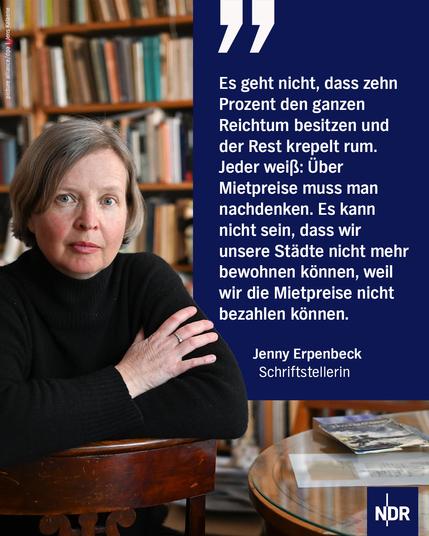 "Es geht nicht, dass zehn Prozent den ganzen Reichtum besitzen und der Rest krepelt rum. Jeder weiß: Über Mietpreise muss man nachdenken. Es kann nicht sein, dass wir unsere Städte nicht mehr bewohnen können, weil wir die Mietpreise nicht bezahlen können."

Jenny Erpenbeck            
Schriftstellerin 