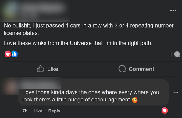 Facebook post screenshot:

[1] No bullshit, | just passed 4 cars in a row with 3 or 4 repeating number
license plates. Love these winks from the Universe that I'm in the right path.

[2] Love those kinda days the ones where every where you look there's a little nudge of encouragement