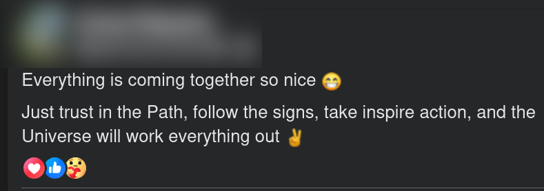 Facebook post screenshot:

Everything is coming together so nice [smile emoji]
Just trust in the Path, follow the signs, take inspire action, and the
Universe will work everything out [peace sign emoji]