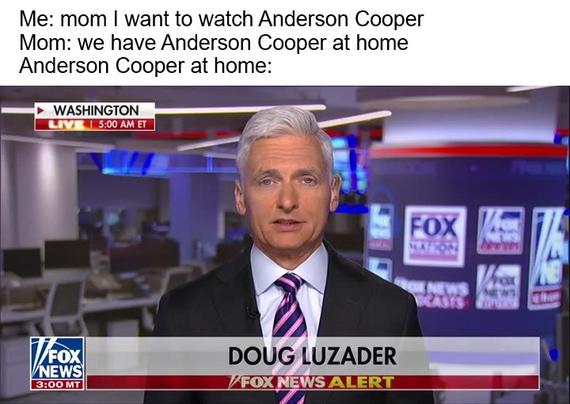 Me: mom I want to watch Anderson Cooper
Mom: we have Anderson Cooper at home 
Anderson Cooper at home: picture of Doug Luzader reading the news, a man with white hair who is a pale imitation of Anderson Cooper
