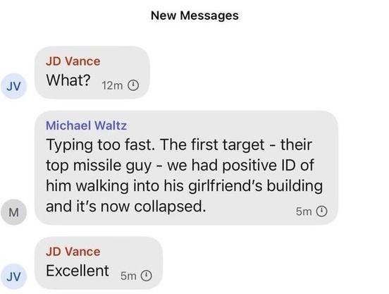 JD Vance
What?

Michael Waltz
Typing too fast. The first target - their top missile guy - we had positive ID of him walking into his girlfriend's building and it's now collapsed.

JD Vance
Excellent