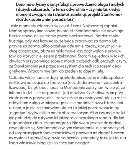 Ostatnio wiele nadziei dają mi młode, niezależne media społecz- nościowe należące do Fediverse (sieć sfederowana - zdecentra- lizowana). Dzieki obecnosci na Mastodonie zaczynam wierzyć, ze internet ludzi - nie korporacji - jest możliwy. Co Fediwersum przy- niesie nam w przyszłości - za wcześnie przewidywać, ale na razie oddycham z ulgą w miejscu, gdzie nie ma śmieciowych treści ani reklam, a ja nie zastanawiam się, co i o jakiej porze wrzucić, by "algortym” wyswietlił to moim obserwującym. Albo czy moje treści nie pobudzą do aktywności jakiegoś cenzorskiego robota, dla któ- rego kobiece ciało jest pornografią. Nie wiem jeszcze dokładnie, czym stanie sie Stanikomania w tym ekosystemie, ale odpoczynek od korporacyjnych społecznościówek pozwala mi złapać bezcen- ny dystans i ustawić w glowie założenia i priorytety, takie jak to, dla kogo właściwie bloguję i co chcę tym osiągać.