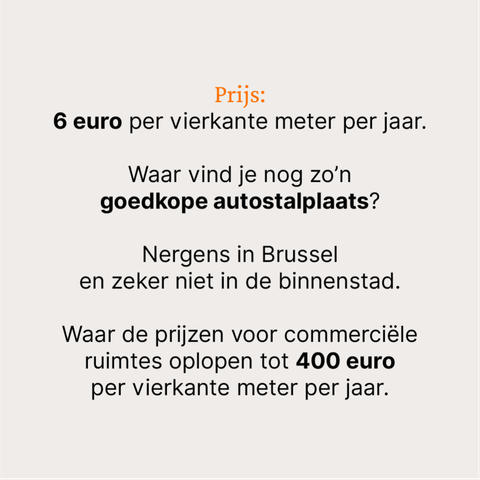 Prijs:
6 euro per vierkante meter per jaar.

Waar vind je nog zo’n 
goedkope autostalplaats?

Nergens in Brussel 
en zeker niet in de binnenstad.

Waar de prijzen voor commerciële ruimtes oplopen tot 400 euro 
per vierkante meter per jaar.