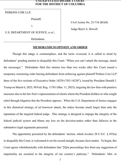 “Though this adage is commonplace, and the tactic overused, it is called to mind by defendants' pending motion to disqualify this Court: ‘When you can't attack the message, attack the messenger.’ Defendants filed this motion less than two weeks after this Court issued a temporary restraining order barring defendants from enforcing against plaintiff Perkins Coie LLP 3 of the 5 sections of Executive Order 14230 (‘EO 14230’), issued by President Donald J. Trump on March 6, 2025, 90 Fed. Reg. 11781 (Mar. 11, 2025), targeting the law firm with punitive measures due to the law firm's representation of clients whom the President dislikes or who sought relief through litigation that the President opposes.”