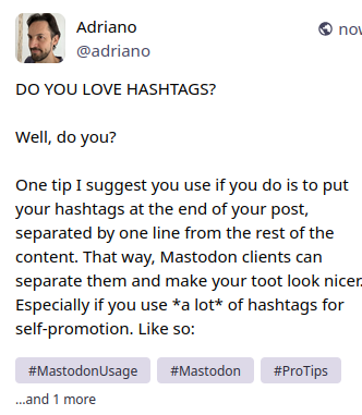 A screencap of this toot showing the way I see it on the advanced mastodon web interface on Linux. Hashtags are separated and rendered like buttons, with a gray background and a different font. The last hashtag is not shown, the text "... and 1 more" is shown instead.