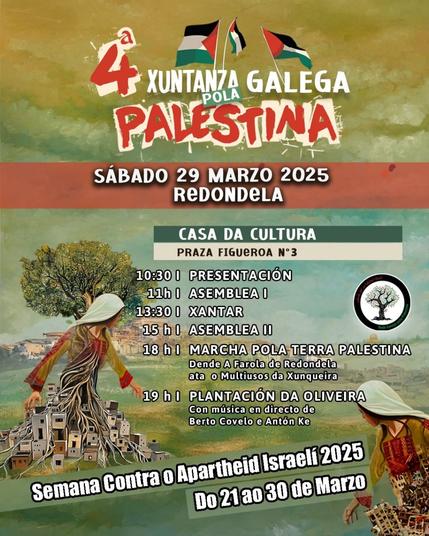 Esta imaxe ten un fondo en tons verdes e terrosos, cunha textura que lembra a unha pintura. Inclúe a ilustración dunha muller vestida con roupa tradicional palestina. O seu corpo transfórmase en raíces que conectan con casas pequenas, simbolizando a relación coa terra palestina. Hai tamén árbores de oliveira, que representan a resistencia e a identidade do pobo palestino. Na parte superior, aparecen bandeiras de Palestina e o logotipo da Rede Galega por Palestina. Mostra tamén o programa completo da xuntanza:

4ª XUNTANZA GALEGA POLA PALESTINA
SÁBADO 29 MARZO 2025 - REDONDELA

📍 CASA DA CULTURA
PRAZA FIGUEROA N.º 3

 10:30 | PRESENTACIÓN
 11:00 | ASEMBLEA I
 13:30 | XANTAR
 15:00 | ASEMBLEA II
 18:00 | MARCHA POLA TERRA PALESTINA
Dende A Farola de Redondela ata o Multiusos da Xunqueira
 19:00 | PLANTACIÓN DA OLIVEIRA
Con música en directo de Berto Covelo e Antón Ke

 Semana Contra o Apartheid Israelí 2025
Do 21 ao 30 de Marzo