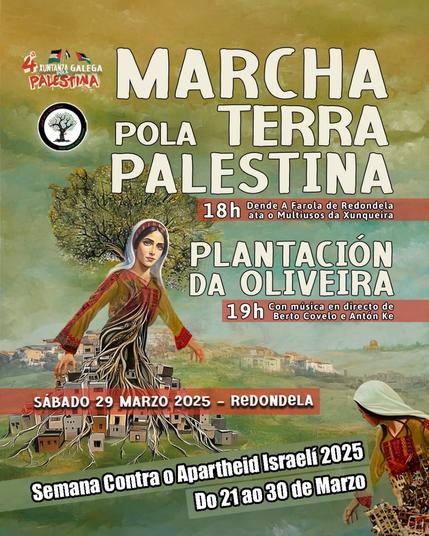 Esta imaxe ten o mesmo fondo que a anterior en tons verdes e terrosos, cunha textura que lembra a unha pintura. Tamén inclúe a ilustración dunha muller vestida con roupa tradicional palestina. O seu corpo transfórmase en raíces que conectan con casas pequenas, simbolizando a relación coa terra palestina. Hai tamén árbores de oliveira, que representan a resistencia e a identidade do pobo palestino. Na parte superior, aparecen bandeiras de Palestina co texto "4ª Xuntanza Galega por Palestina e o logotipo da Rede Galega por Palestina.

Esta imaxe destaca dous eventos clave: a marcha e a plantación da oliveira. Ten tamén este texto:

4ª XUNTANZA GALEGA POLA PALESTINA

 MARCHA POLA TERRA PALESTINA
 18:00 Dende A Farola de Redondela ata o Multiusos da Xunqueira

 PLANTACIÓN DA OLIVEIRA
 19:00 Con música en directo de Berto Covelo e Antón Ke

 SÁBADO 29 MARZO 2025 - REDONDELA

 Semana Contra o Apartheid Israelí 2025
Do 21 ao 30 de Marzo