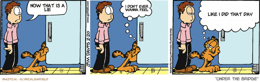 Original Garfield comic from February 20, 2008
Text replaced with lyrics from: Under the Bridge

Transcript:
• Now That Is A Lie
• I Don't Ever Wanna Feel
• Like I Did That Day


--------------
Original Text:
• Jon:  What's that smell?
• Garfield:  I have no idea.  But if you'd like, I could ask my friend, Mr. Seven-Month-Old-Head-Of-Cabbage.