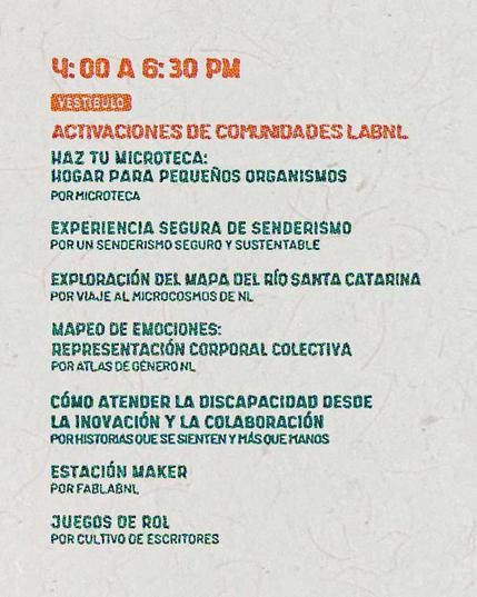 4:00PM a 6:30PM - Vestíbulo Activaciones de Comunidades LabNL Haz tu microteca: Hogar para pequeños organismos Por: Microteca. Experiencia Segura de Senderismo Por: Senderismo Seguro y Sustentable. Exploración del Mapa del Río Santa Catarina Por: Viaje al Microcosmos de Nuevo León. Mapeo de Emociones: Representación Corporal Colectiva Por: Atlas de Género Nuevo León. Cómo Atender la Discapacidad Desde la Inovación y la Colaboración Por: Historias que se Sienten y Más que Manos. Estación Maker Por: FabLabNL. Juegos de Rol Por: Cultivo de Escritores.