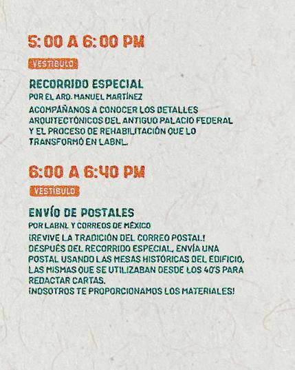 5:00PM a 6:00PM - Vestíbulo Recorrido Especial Por: Arquitecto Manuel Martínez. Acompáñanos a conocer los detalles arquitectónicos del Antiguo Palacio Federal y el proceso de rehabilitación que lo transformó en el LabNL. 6:00PM a 6:40PM - Vestíbulo Envío de Postales Por: LabNL y Correos de México. ¡Revive la tradición del correo postal! Después del recorrido especial, envía una postal usando las mesas históricas del edificio, las mismas que se utilizaban desde los cuarentas para redactar cartas. ¡Nosotros te proporcionamos los materiales!