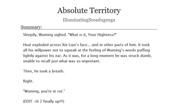 Absolute Territory, by IlluminatingSceadugenga. Summary: 

    Sleepily, Wuming sighed. "What is it, Your Highness?"

    Heat exploded across Xie Lian’s face... and in other parts of him. It took all his willpower not to squeak at the feeling of Wuming’s words puffing lightly against his ear. As it was, for a long moment he was struck dumb, unable to recall just what was so important.

    Then, he took a breath.

    Right.

    “Wuming, you're in rut.”

    (EDIT: ch 2 finally up!!!)
