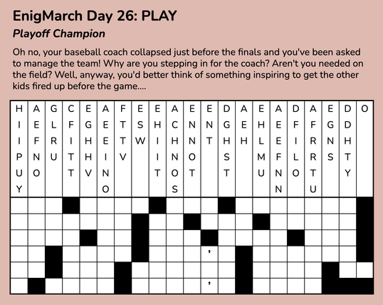 Text reads:
EnigMarch Day 26: PLAY
Playoff Champion
Text reads:
EnigMarch Day 26: PLAY
Playoff Champion
Oh no, your baseball coach collapsed just before the finals and you've been asked to manage the team! Why are you stepping in for the coach? Aren't you needed on the field? Well, anyway, you'd better think of something inspiring to get the other kids fired up before the game....

Underneath that is a drop quote puzzle.