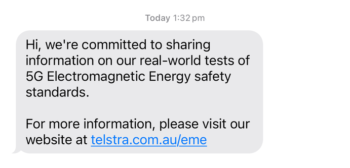 Screenshot of text message from Telstra: Today 1:32 pm
Hi, we're committed to sharing
information on our real-world tests of
5G Electromagnetic Energy safety
standards.
For more information, please visit our
website at telstra.com.au/eme