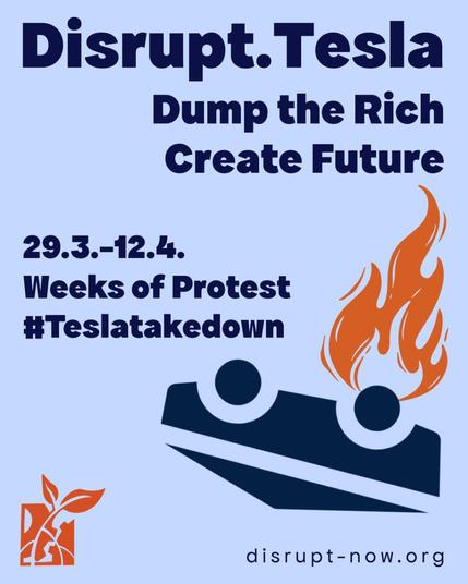 Text: Disrupt.Tesla
Dump the Rich, create future
29.3.-12.4.
Weeks of Protest
#Teslatakedown
Unten links das Disrupt-Logo , unten rechts: disrupt-now.org
Darüber ein auf dem Kopf liegender stilisierter Tesla mit einer großen Flamme an einem Rad.