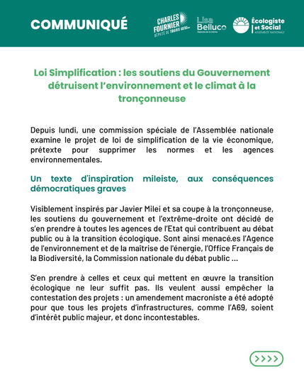 COMMUN|QUE  (Charles Fournier, Lisa Belluco, Groupe écologiste et social)

Loi Simplification : les soutiens du Gouvernement détruisent I’environnement et le climat à la tronçonneuse 

Depuis lundi, une commission spéciale de I'Assemblée nationale examine le projet de loi de simplification de la vie économique, prétexte pour supprimer les normes et les agences environnementales. 

Un texte d'inspiration mileiste, aux conséquences démocratiques graves

Visiblement inspirés par Javier Milei et sa coupe à la tronçonneuse, les soutiens du gouvernement et I'extrême-droite ont décidé de s'en prendre à toutes les agences de l'Etat qui contribuent au débat public ou à la transition écologique. Sont ainsi menacées I'Agence de I'environnement et de la maîtrise de I'énergie, I'Office Français de la Biodiversité, la Commission nationale du débat public ... 
S'en prendre à celles et ceux qui mettent en œuvre la transition écologique ne leur suffit pas. Ils veulent aussi empêcher la contestation des projets : un amendement macroniste a été adopté pour que tous les projets d'infrastructures, comme I'A69, soient d'intérêt public majeur, et donc incontestables.

1/2