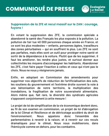 Suppression de la ZFE et recul massif sur le ZAN : courage, fuyons !

En votant la suppression des ZFE, la commission spéciale a abandonné la santé des Français les plus exposés a la pollution. La pollution de I'air tue 40 000 personnes chaque année en France, et ce sont les plus modestes — enfants, personnes âgées, travailleurs des zones périurbaines — qui en souffrent le plus. Les ZFE ne sont pas parfaites, mais elles sont un outil pour protéger notre santé et sortir de la dépendance a la voiture. Plutôt que de les supprimer, il faut les améliorer, les rendre plus justes, et surtout donner aux collectivités les moyens d'accompagner les habitants. Abandonner les ZFE, c’est faire payer l'inaction à celles et ceux qui n‘ont pas le choix. Nous ne nous y résignerons jamais.
Enfin, en adoptant en Commission des amendements pour supprimer nos objectifs de réduction de l'artificialisation des sols, les soutiens du gouvernement et I'extrême droite ouvrent la voie à une bétonisation de notre territoire, la multiplication des inondations, la fragilisation de notre souveraineté alimentaire. Alors même que, fait rare, la diversité des syndicats agricoles s'opposent conjointement a cette mesure !
Le projet de loi de simplification de la vie économique devient donc, au fil de son examen en commission, un projet de loi d'abrogation de la loi Climat et Résilience et de détricotage accéléré du droit de I'environnement. Nous appelons donc I'ensemble des parlementaires à revenir a la raison[…]