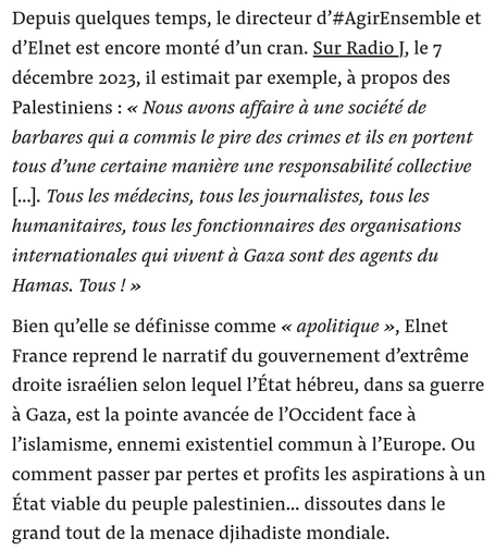 Depuis quelques temps, le directeur d’#AgirEnsemble et d’Elnet est encore monté d’un cran. Sur Radio J, le 7 décembre 2023, il estimait par exemple, à propos des Palestiniens : « Nous avons affaire à une société de barbares qui a commis le pire des crimes et ils en portent tous d’une certaine manière une responsabilité collective [...]. Tous les médecins, tous les journalistes, tous les humanitaires, tous les fonctionnaires des organisations internationales qui vivent à Gaza sont des agents du Hamas. Tous ! »

Bien qu’elle se définisse comme « apolitique », Elnet France reprend le narratif du gouvernement d’extrême droite israélien selon lequel l’État hébreu, dans sa guerre à Gaza, est la pointe avancée de l’Occident face à l’islamisme, ennemi existentiel commun à l’Europe. Ou comment passer par pertes et profits les aspirations à un État viable du peuple palestinien… dissoutes dans le grand tout de la menace djihadiste mondiale.