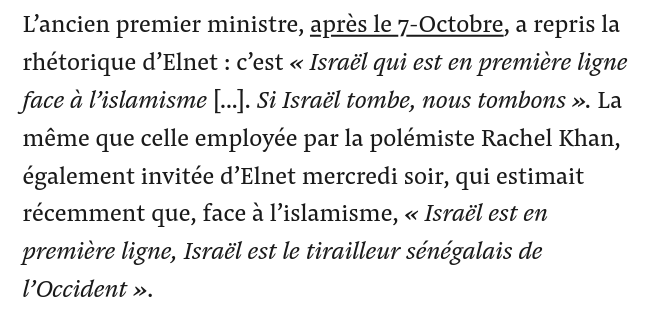 L’ancien premier ministre, après le 7-Octobre, a repris la rhétorique d’Elnet : c’est « Israël qui est en première ligne face à l’islamisme [...]. Si Israël tombe, nous tombons ». La même que celle employée par la polémiste Rachel Khan, également invitée d’Elnet mercredi soir, qui estimait récemment que, face à l’islamisme, « Israël est en première ligne, Israël est le tirailleur sénégalais de l’Occident ».